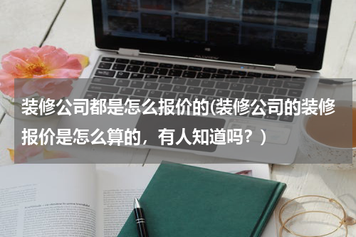 装修公司都是怎么报价的(装修公司的装修报价是怎么算的，有人知道吗？)