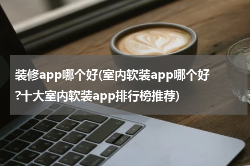 装修app哪个好(室内软装app哪个好?十大室内软装app排行榜推荐)