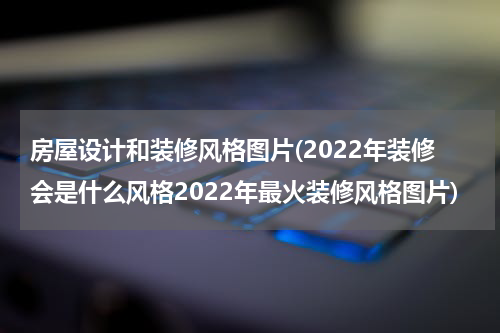 房屋设计和装修风格图片(2022年装修会是什么风格2022年最火装修风格图片)