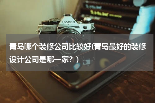 青岛哪个装修公司比较好(青岛最好的装修设计公司是哪一家？)
