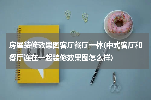 房屋装修效果图客厅餐厅一体(中式客厅和餐厅连在一起装修效果图怎么样)
