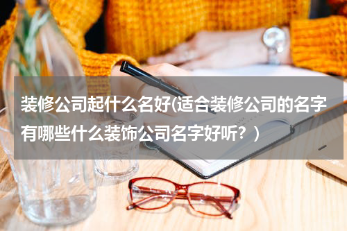 装修公司起什么名好(适合装修公司的名字有哪些什么装饰公司名字好听？)