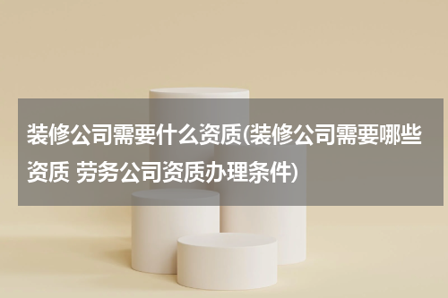 装修公司需要什么资质(装修公司需要哪些资质 劳务公司资质办理条件)