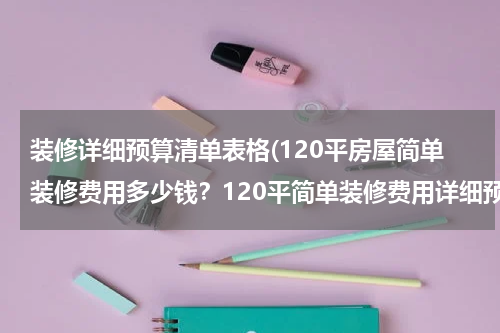 装修详细预算清单表格(120平房屋简单装修费用多少钱？120平简单装修费用详细预算表)