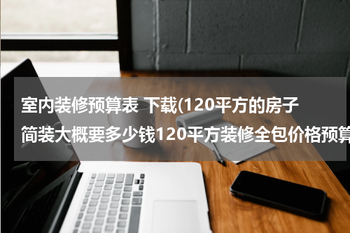 室内装修预算表 下载(120平方的房子简装大概要多少钱120平方装修全包价格预算表)