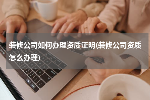 装修公司如何办理资质证明(装修公司资质怎么办理)