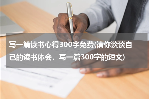 写一篇读书心得300字免费(请你谈谈自己的读书体会，写一篇300字的短文)