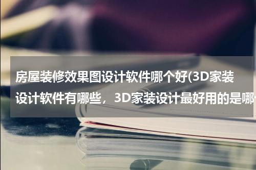 房屋装修效果图设计软件哪个好(3D家装设计软件有哪些，3D家装设计最好用的是哪个软件？)