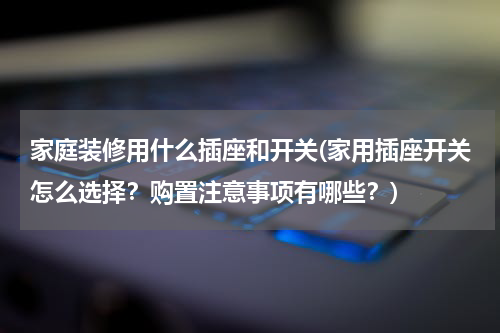 家庭装修用什么插座和开关(家用插座开关怎么选择？购置注意事项有哪些？)