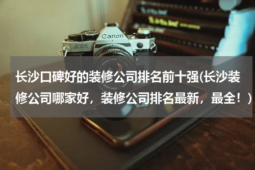 长沙口碑好的装修公司排名前十强(长沙装修公司哪家好，装修公司排名最新，最全！)