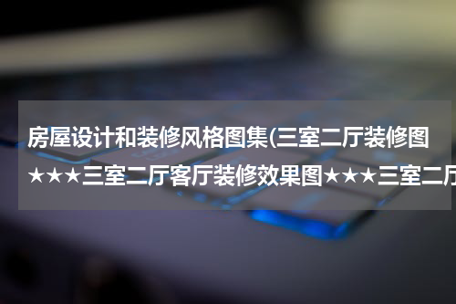 房屋设计和装修风格图集(三室二厅装修图★★★三室二厅客厅装修效果图★★★三室二厅装修设计)