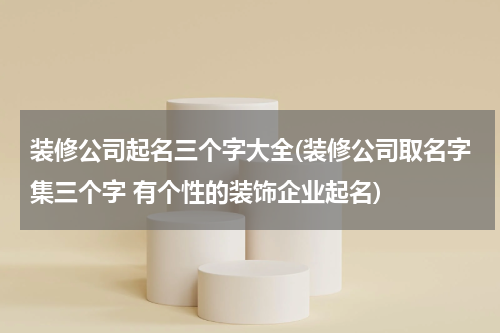 装修公司起名三个字大全(装修公司取名字集三个字 有个性的装饰企业起名)