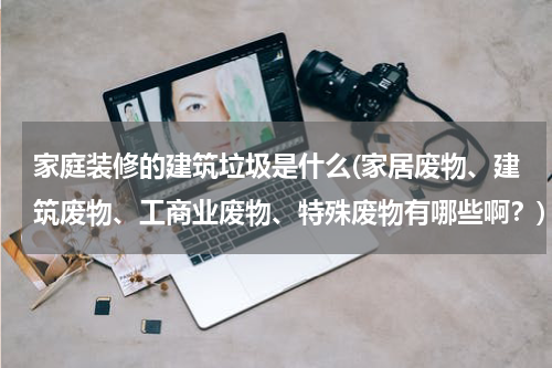 家庭装修的建筑垃圾是什么(家居废物、建筑废物、工商业废物、特殊废物有哪些啊？)
