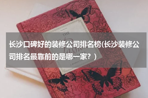 长沙口碑好的装修公司排名榜(长沙装修公司排名最靠前的是哪一家？)