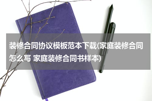 装修合同协议模板范本下载(家庭装修合同怎么写 家庭装修合同书样本)