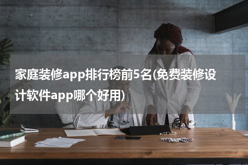 家庭装修app排行榜前5名(免费装修设计软件app哪个好用)