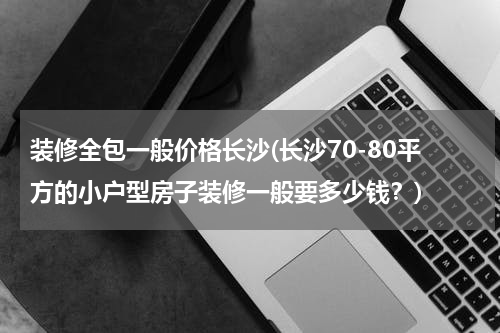 装修全包一般价格长沙(长沙70-80平方的小户型房子装修一般要多少钱？)