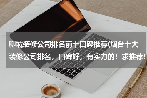 聊城装修公司排名前十口碑推荐(烟台十大装修公司排名，口碑好，有实力的！求推荐！)