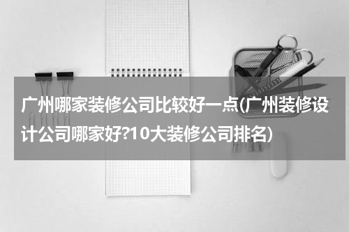广州哪家装修公司比较好一点(广州装修设计公司哪家好?10大装修公司排名)