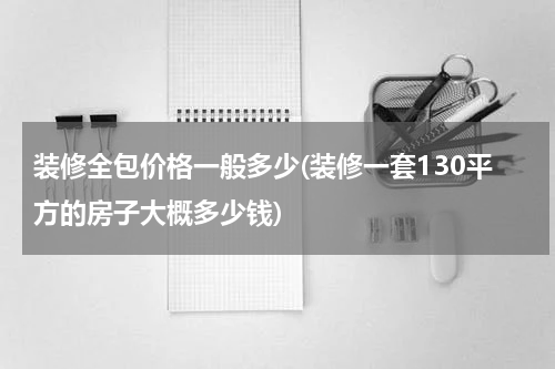 装修全包价格一般多少(装修一套130平方的房子大概多少钱)