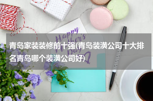 青岛家装装修前十强(青岛装潢公司十大排名青岛哪个装潢公司好)