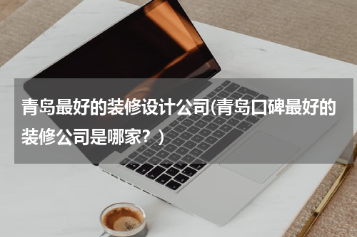 青岛最好的装修设计公司(青岛口碑最好的装修公司是哪家？)