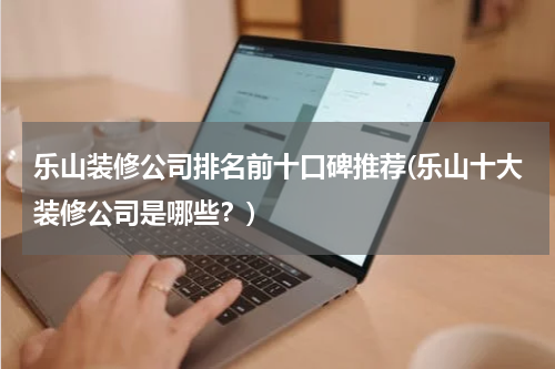 乐山装修公司排名前十口碑推荐(乐山十大装修公司是哪些？)