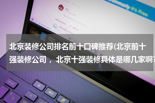北京装修公司排名前十口碑推荐(北京前十强装修公司 ，北京十强装修具体是哪几家啊？)