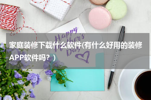 家庭装修下载什么软件(有什么好用的装修APP软件吗？)