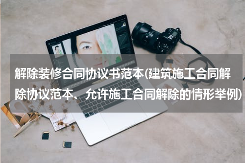 解除装修合同协议书范本(建筑施工合同解除协议范本、允许施工合同解除的情形举例)