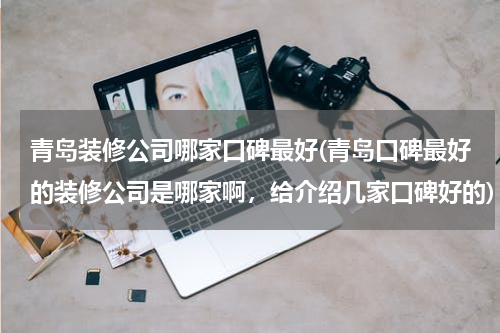 青岛装修公司哪家口碑最好(青岛口碑最好的装修公司是哪家啊，给介绍几家口碑好的)