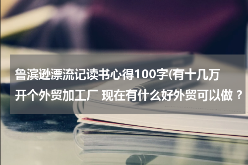 鲁滨逊漂流记读书心得100字(有十几万开个外贸加工厂 现在有什么好外贸可以做 ？)