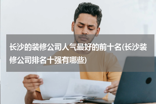 长沙的装修公司人气最好的前十名(长沙装修公司排名十强有哪些)