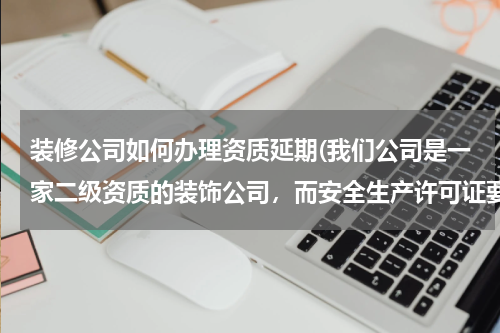 装修公司如何办理资质延期(我们公司是一家二级资质的装饰公司，而安全生产许可证要到期了，请问怎么办理延续？)