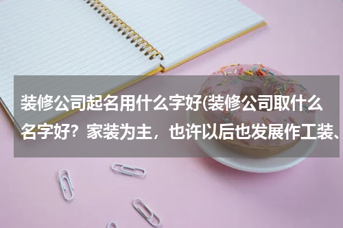装修公司起名用什么字好(装修公司取什么名字好？家装为主，也许以后也发展作工装、)