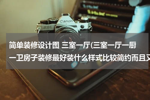 简单装修设计图 三室一厅(三室一厅一厨一卫房子装修最好装什么样式比较简约而且又时尚呢？)