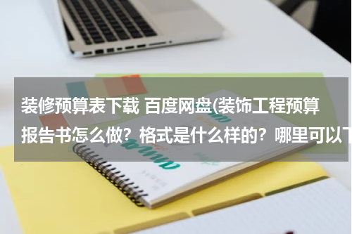装修预算表下载 百度网盘(装饰工程预算报告书怎么做？格式是什么样的？哪里可以下载到完整的一套？)