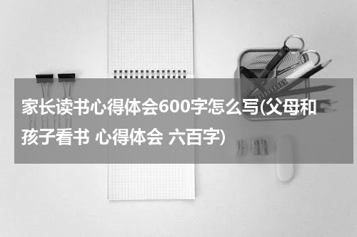 家长读书心得体会600字怎么写(父母和孩子看书 心得体会 六百字)