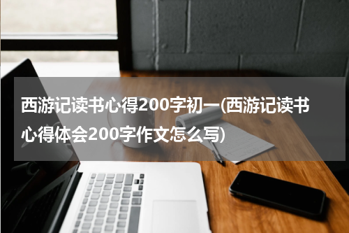 西游记读书心得200字初一(西游记读书心得体会200字作文怎么写)