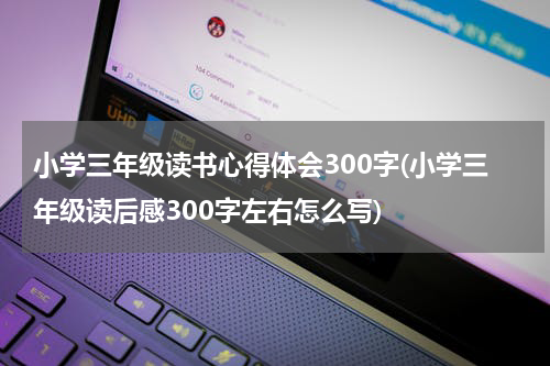 小学三年级读书心得体会300字(小学三年级读后感300字左右怎么写)