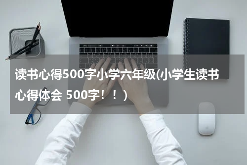读书心得500字小学六年级(小学生读书心得体会 500字！！)