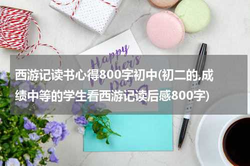 西游记读书心得800字初中(初二的,成绩中等的学生看西游记读后感800字)