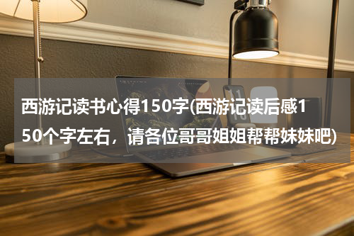 西游记读书心得150字(西游记读后感150个字左右，请各位哥哥姐姐帮帮妹妹吧)