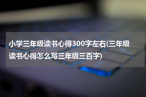 小学三年级读书心得300字左右(三年级读书心得怎么写三年级三百字)