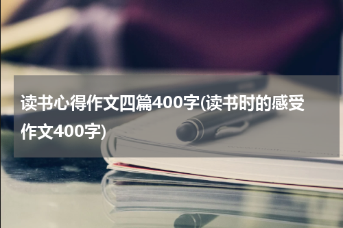 读书心得作文四篇400字(读书时的感受作文400字)
