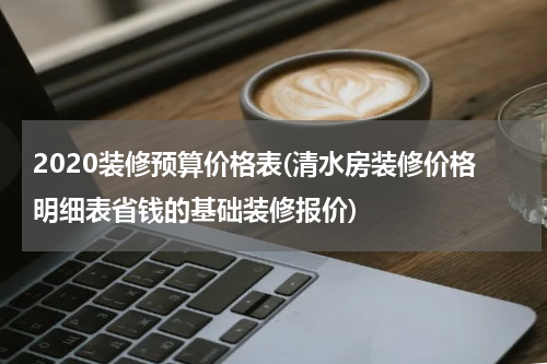 2020装修预算价格表(清水房装修价格明细表省钱的基础装修报价)