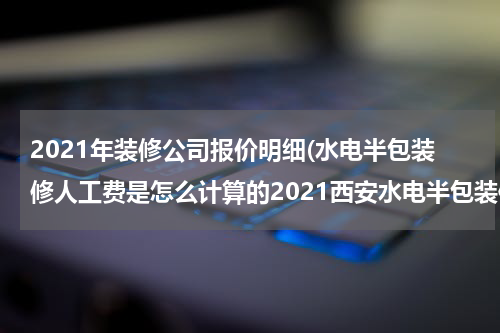 2021年装修公司报价明细(水电半包装修人工费是怎么计算的2021西安水电半包装修报价明细介绍)