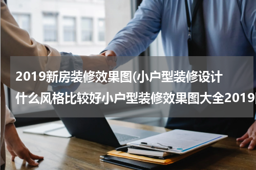 2019新房装修效果图(小户型装修设计什么风格比较好小户型装修效果图大全2019图片)