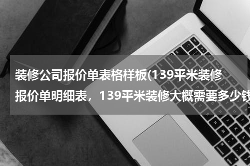 装修公司报价单表格样板(139平米装修报价单明细表，139平米装修大概需要多少钱？)