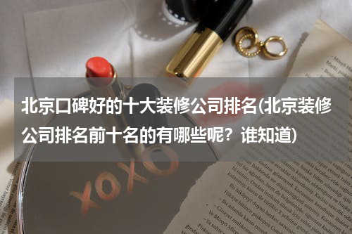 北京口碑好的十大装修公司排名(北京装修公司排名前十名的有哪些呢？谁知道)